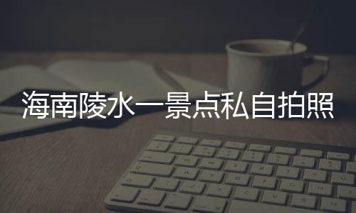 海南陵水一景点私自拍照收费，官方通报
