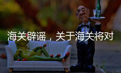 海关辟谣，关于海关将对进口煤炭延迟检查的消息不实