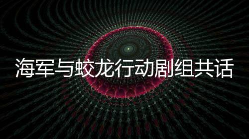 海军与蛟龙行动剧组共话战斗精神