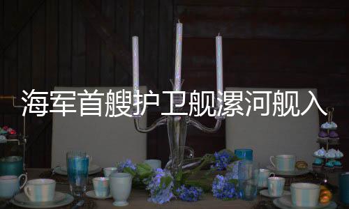海军首艘护卫舰漯河舰入列，护卫海军力量再添新成员