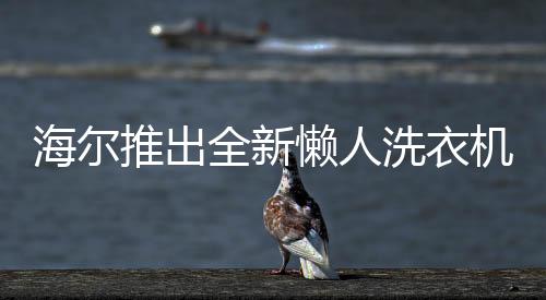 海尔推出全新懒人洗衣机，智能洗涤，轻松享受新生活