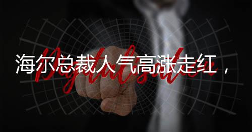 海尔总裁人气高涨走红，一场意料之外的媒体聚焦与深层洞察