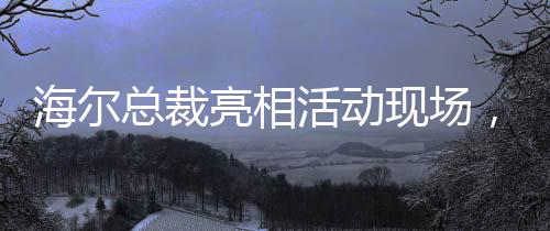 海尔总裁亮相活动现场，领带印着冰箱空调洗衣机，传递企业创新与融合信号
