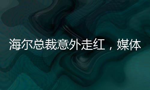 海尔总裁意外走红，媒体聚焦下的无奈与坦然