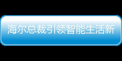 海尔总裁引领智能生活新时代，领带上的冰箱、空调与洗衣机新纪元启幕