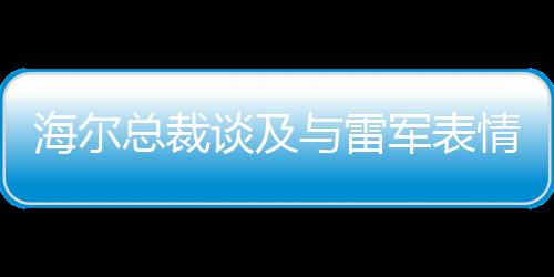 海尔总裁谈及与雷军表情包合作，展现两大品牌合作共赢的力量，我也被逗笑