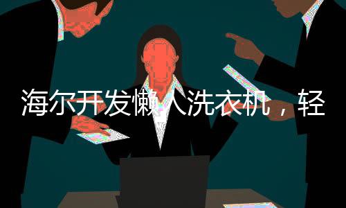 海尔开发懒人洗衣机，轻松应对洗涤难题