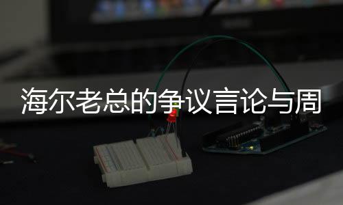 海尔老总的争议言论与周云杰的回应，一场关于企业文化的深度探讨