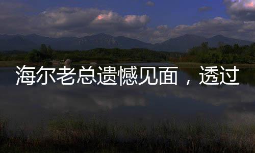海尔老总遗憾见面，透过这种方式与您相遇，共享未来新篇章