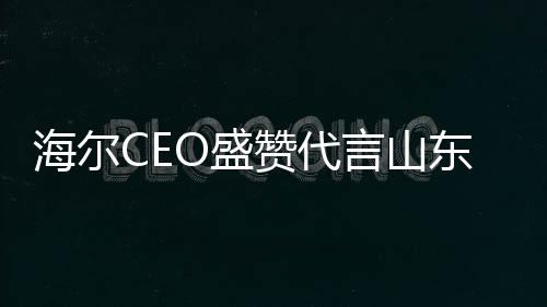 海尔CEO盛赞代言山东大葱，共绘未来合作新篇章