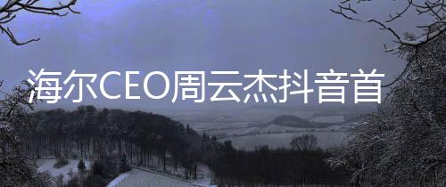 海尔CEO周云杰抖音首秀，揭秘数字化时代的企业领导新动向