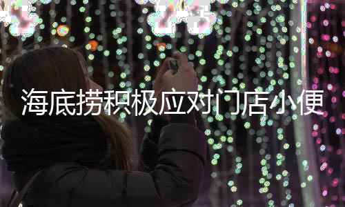 海底捞积极应对门店小便事件，实施搬家式清洁行动