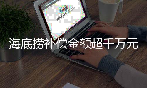 海底捞补偿金额超千万元，一则关于企业责任与消费者权益的新闻