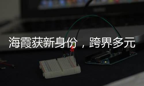 海霞获新身份，跨界多元发展，展现主持人新风采