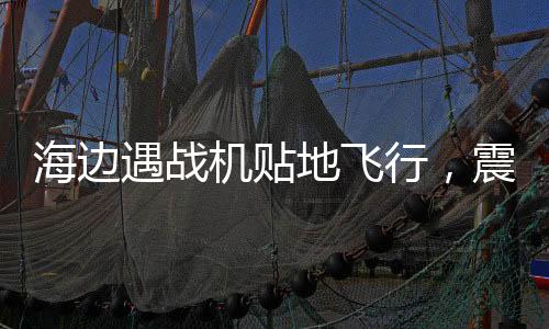 海边遇战机贴地飞行，震撼一幕引发民众热议