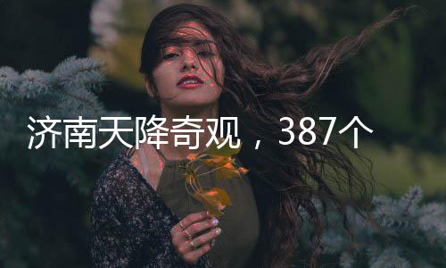济南天降奇观，387个大明湖纷纷落地