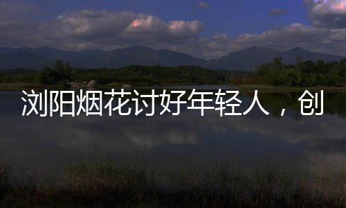 浏阳烟花讨好年轻人，创新点燃青春色彩
