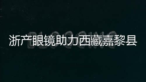 浙产眼镜助力西藏嘉黎县民众护眼