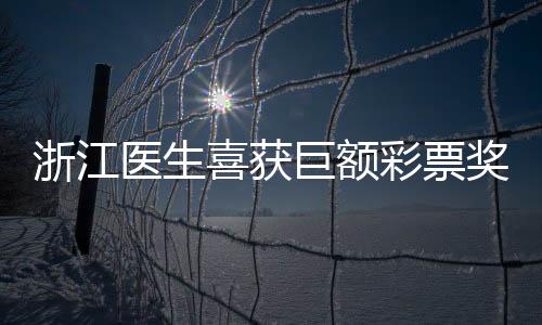 浙江医生喜获巨额彩票奖金，惊人的故事揭晓！