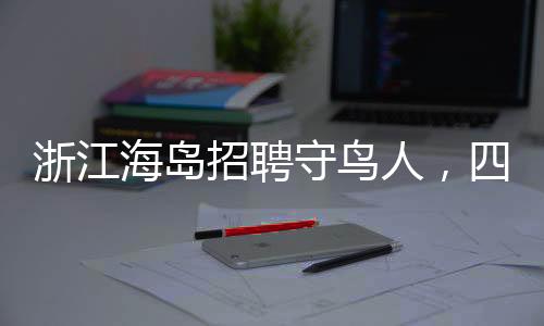 浙江海岛招聘守鸟人，四个月的孤岛生活引关注