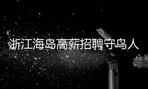 浙江海岛高薪招聘守鸟人，日薪高达300元，住岛四个月，人与自然和谐共生的新篇章