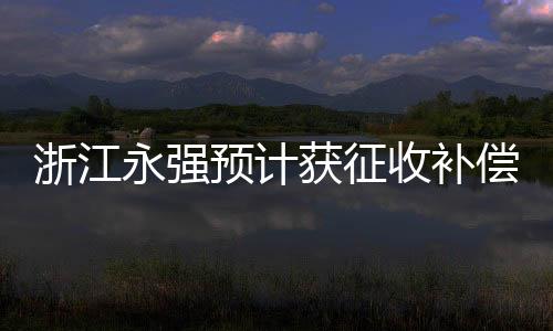 浙江永强预计获征收补偿款9835万元，企业转型发展的关键一跃