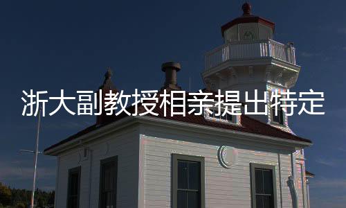 浙大副教授相亲提出特定要求，女方需为00后且形象佳