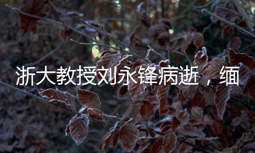 浙大教授刘永锋病逝，缅怀学术巨匠，致敬一生奉献