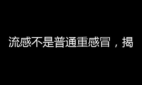 流感不是普通重感冒，揭示流感与普通重感冒的区别与重要性