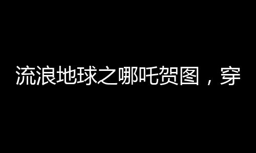 流浪地球之哪吒贺图，穿越星际，致敬勇敢传奇