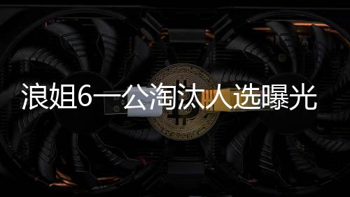 浪姐6一公淘汰人选曝光，引发粉丝热议