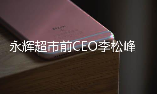 永辉超市前CEO李松峰回应出局，深度解析其背后故事与未来展望