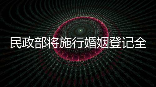 民政部将施行婚姻登记全国通办，打造便民服务新模式