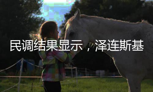 民调结果显示，泽连斯基支持率上升10%