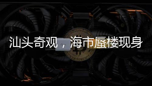汕头奇观，海市蜃楼现身，梦幻景象引热议