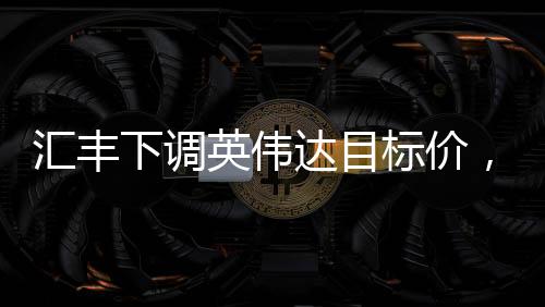 汇丰下调英伟达目标价，背后的原因与市场影响