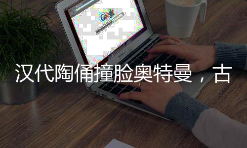 汉代陶俑撞脸奥特曼，古老与现代的奇妙交融