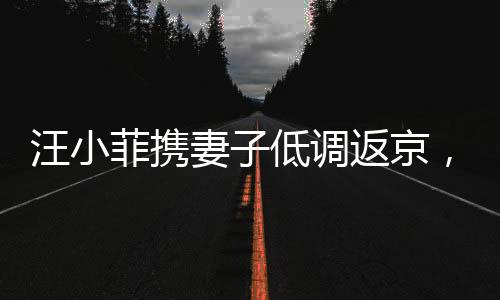 汪小菲携妻子低调返京，未携子女同行——一家人的特殊团聚时刻