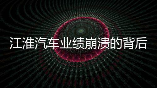 江淮汽车业绩崩溃的背后，业绩下滑、市场挑战与未来展望
