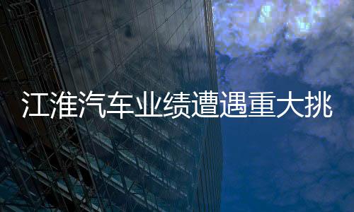 江淮汽车业绩遭遇重大挑战，深度分析与展望