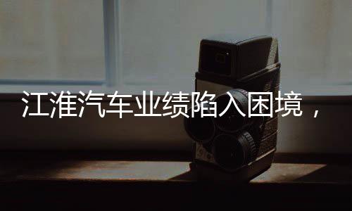 江淮汽车业绩陷入困境，挑战与未来展望