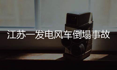 江苏一发电风车倒塌事故，损失可能高达300万