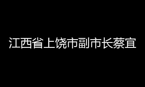 江西省上饶市副市长蔡宜萍接受审查调查