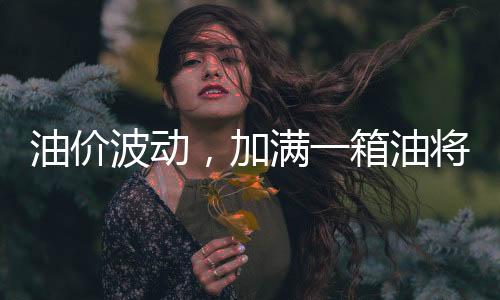 油价波动，加满一箱油将多花近14元，车主如何应对油价上涨？