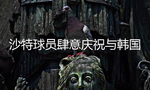沙特球员肆意庆祝与韩国球员埋头痛哭背后的故事，赛事中两段不同的情景剖析