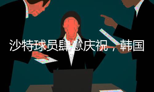 沙特球员肆意庆祝，韩国球员埋头痛哭，一场比赛的胜利与失落