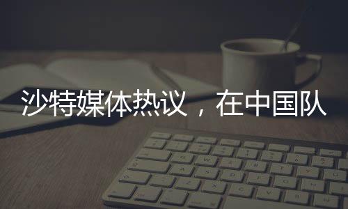 沙特媒体热议，在中国队面前，我们的主场未曾失守