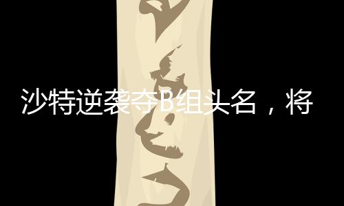 沙特逆袭夺B组头名，将在四分之一决赛对阵中国队