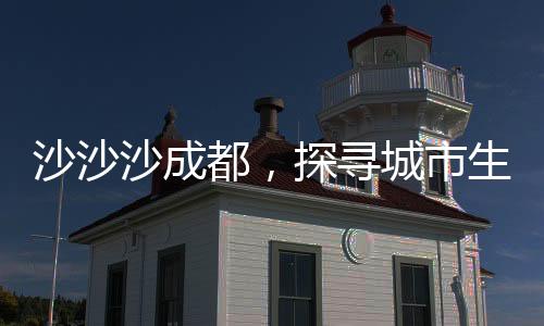 沙沙沙成都，探寻城市生态与自然和谐共生的秘密