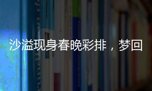 沙溢现身春晚彩排，梦回白展堂